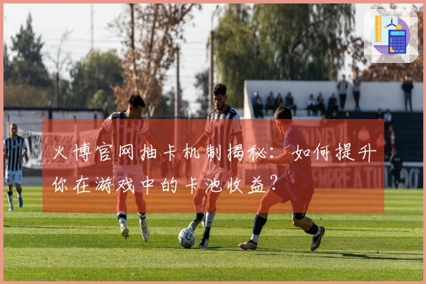 火博官网抽卡机制揭秘：如何提升你在游戏中的卡池收益？