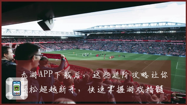 九游APP下载后，这些进阶攻略让你轻松超越新手，快速掌握游戏精髓！