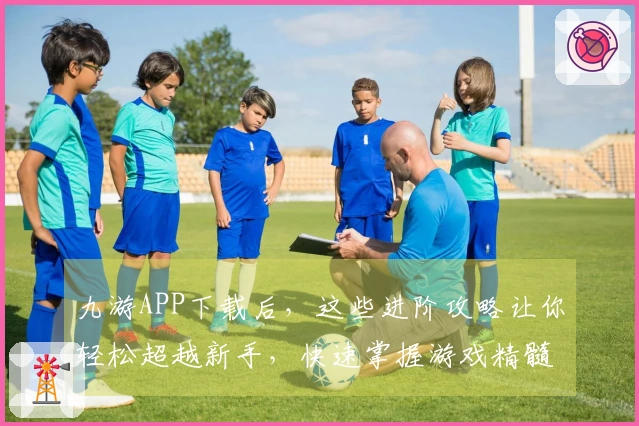 九游APP下载后，这些进阶攻略让你轻松超越新手，快速掌握游戏精髓！