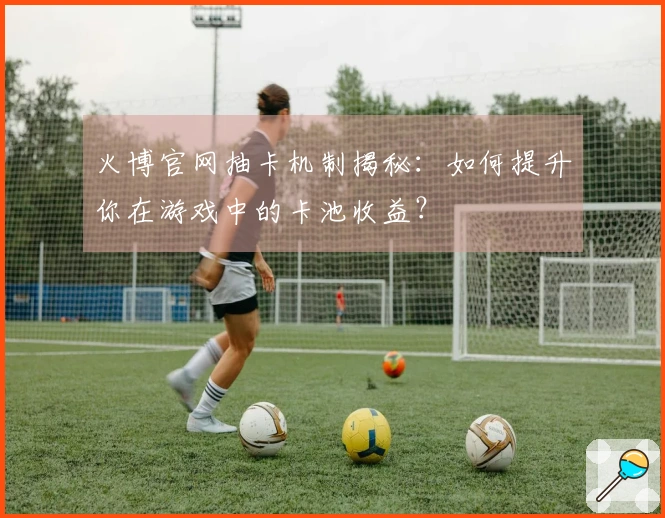 火博官网抽卡机制揭秘：如何提升你在游戏中的卡池收益？