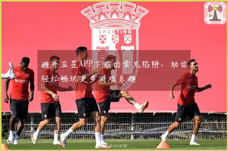 避开亚星APP下载的常见陷阱，助你轻松畅玩更多游戏乐趣