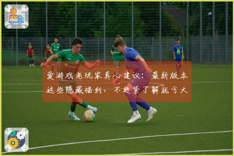 爱游戏老玩家真心建议：最新版本这些隐藏福利，不赶紧了解就亏大了！