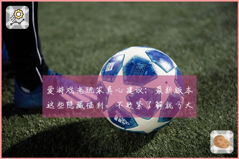 爱游戏老玩家真心建议：最新版本这些隐藏福利，不赶紧了解就亏大了！