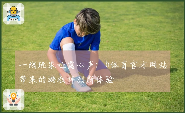 一线玩家吐露心声：b体育官方网站带来的游戏评测新体验